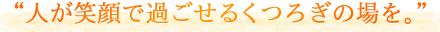 「人が笑顔で過ごせるくつろぎの場を。」